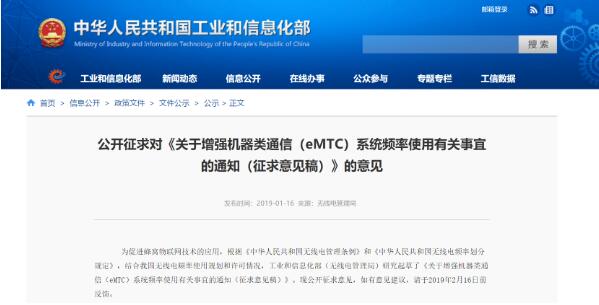 1月16日,工信部發布《關于增強機器類通信(eMTC)系統頻率使用有關事宜的通知(征求意見稿)》。工信部表示為促進蜂窩物聯網技術的應用,根據《中華人民共和國無線電管理條例》和《中華人民共和國無線電頻率劃分規定》,結合我國無線電頻率使用規劃和許可情況,工業和信息化部(無線電管理局)研究起草了《關于增強機器類通信(eMTC)系統頻率使用有關事宜的通知(征求意見稿)》。現公開征求意見,如有意見建議,請于2019年2月16日前反饋。部分內容如下:    一、本文所稱 eMTC 是指基于 LTE 的增強類機器通信蜂窩物聯網技術體制。eMTC 系統應在已許可使用 LTE 技術體制的800MHz、900MHz、1800MHz、1900MHz 和 2100MHz 等公眾移動通信頻段,以及 1447-1467MHz 和 1785-1805MHz 等專用通信頻段進行部署。  二、部署 eMTC 系統應向作出相應頻率使用許可的無線電管理機構提出申請,經批準后方可投入使用。  三、生產、進口 eMTC 系統使用的無線電發射設備,應向國家無線電管理機構申請無線電發射設備型號核準。公眾移動通信網的 eMTC 宏基站射頻技術要求見附 1,專用通信網 eMTC 宏基站射頻技術要求按照《工業和信息化部關于 1447-1467 兆赫茲(MHz)頻段寬帶數字集群專網系統頻率使用 事宜的通知》(工信部無〔2015〕59 號)和《工業和信息化 部關于重新發布 1785-1805MHz 頻段無線接入系統頻率使用 事宜的通知》(工信部無〔2015〕65 號)等無線電管理規定執行。終端設備應符合有關行業標準要求。  四、eMTC 系統基站的臺站設置和干擾協調,應符合移動通信基站設置的有關規定(具體見附 2),并向所在地的省、自治區、直轄市無線電管理機構申請取得無線電臺執照。  新設 LTE 系統基站支持 eMTC 技術體制的,應在申請時注明;已設 LTE 系統基站開通 eMTC 技術體制的,應及時辦 理無線電臺執照變更手續。eMTC 終端按照地面公眾移動通 信終端管理,無需辦理無線電臺執照。  五、相關建網單位應做好 eMTC 系統與現有公眾移動通 信和專用通信網絡之間的頻率優化工作,切實提高頻率利用率。網絡運行期間,遇有無線電干擾時,應積極配合無線電管理機構做好干擾查處工作。
